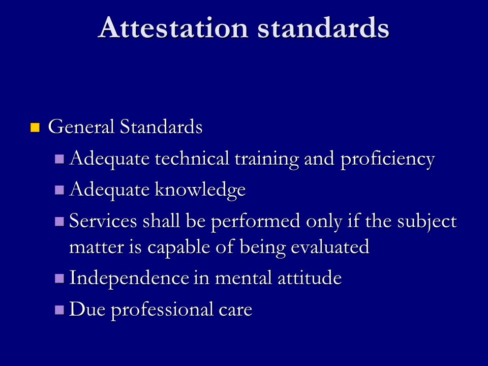 Attestation standards General Standards General Standards Adequate technical training and proficiency Adequate technical training and proficiency Adequate knowledge Adequate knowledge Services shall be performed only if the subject matter is capable of being evaluated Services shall be performed only if the subject matter is capable of being evaluated Independence in mental attitude Independence in mental attitude Due professional care Due professional care