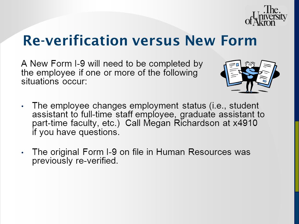 Re-verification versus New Form A New Form I-9 will need to be completed by the employee if one or more of the following situations occur: The employee changes employment status (i.e., student assistant to full-time staff employee, graduate assistant to part-time faculty, etc.) Call Megan Richardson at x4910 if you have questions.