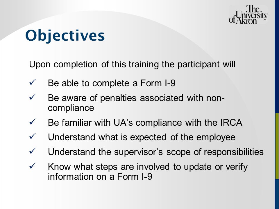 Objectives Upon completion of this training the participant will Be able to complete a Form I-9 Be aware of penalties associated with non- compliance Be familiar with UA’s compliance with the IRCA Understand what is expected of the employee Understand the supervisor’s scope of responsibilities Know what steps are involved to update or verify information on a Form I-9