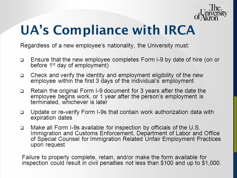 UA’s Compliance with IRCA Regardless of a new employee’s nationality, the University must:  Ensure that the new employee completes Form I-9 by date of hire (on or before 1 st day of employment)  Check and verify the identity and employment eligibility of the new employee within the first 3 days of the individual’s employment  Retain the original Form I-9 document for 3 years after the date the employee begins work, or 1 year after the person’s employment is terminated, whichever is later  Update or re-verify Form I-9s that contain work authorization data with expiration dates  Make all Form I-9s available for inspection by officials of the U.S.