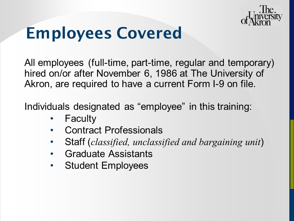 Employees Covered All employees (full-time, part-time, regular and temporary) hired on/or after November 6, 1986 at The University of Akron, are required to have a current Form I-9 on file.