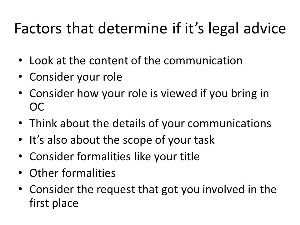 Factors that determine if it’s legal advice Look at the content of the communication Consider your role Consider how your role is viewed if you bring in OC Think about the details of your communications It’s also about the scope of your task Consider formalities like your title Other formalities Consider the request that got you involved in the first place