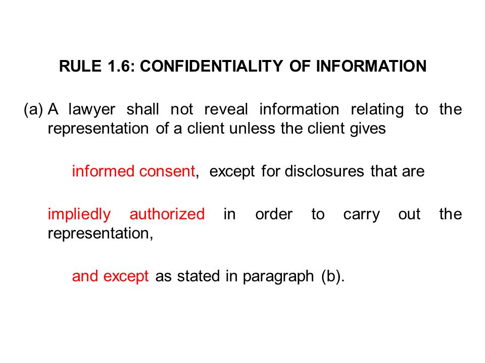 RULE 1.6: CONFIDENTIALITY OF INFORMATION (a)A lawyer shall not reveal information relating to the representation of a client unless the client gives informed consent, except for disclosures that are impliedly authorized in order to carry out the representation, and except as stated in paragraph (b).