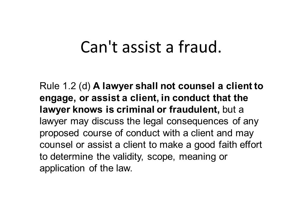 Rule 1.2 (d) A lawyer shall not counsel a client to engage, or assist a client, in conduct that the lawyer knows is criminal or fraudulent, but a lawyer may discuss the legal consequences of any proposed course of conduct with a client and may counsel or assist a client to make a good faith effort to determine the validity, scope, meaning or application of the law.