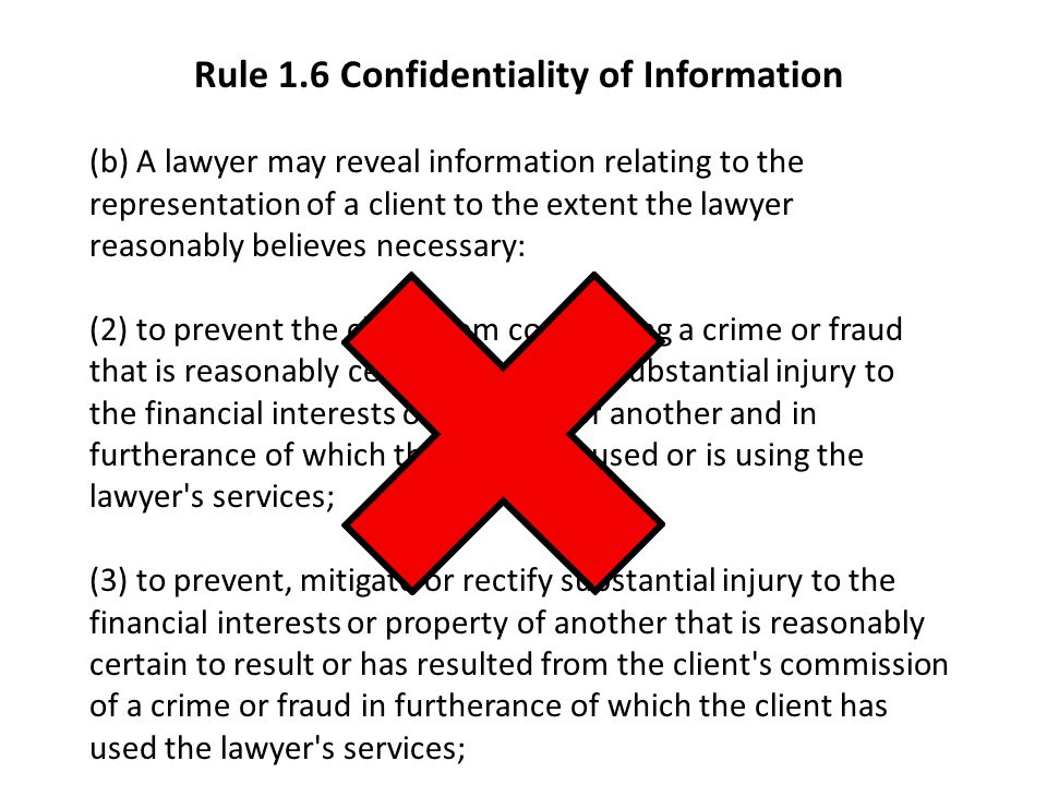 Rule 1.6 Confidentiality of Information (b) A lawyer may reveal information relating to the representation of a client to the extent the lawyer reasonably believes necessary: (2) to prevent the client from committing a crime or fraud that is reasonably certain to result in substantial injury to the financial interests or property of another and in furtherance of which the client has used or is using the lawyer s services; (3) to prevent, mitigate or rectify substantial injury to the financial interests or property of another that is reasonably certain to result or has resulted from the client s commission of a crime or fraud in furtherance of which the client has used the lawyer s services;