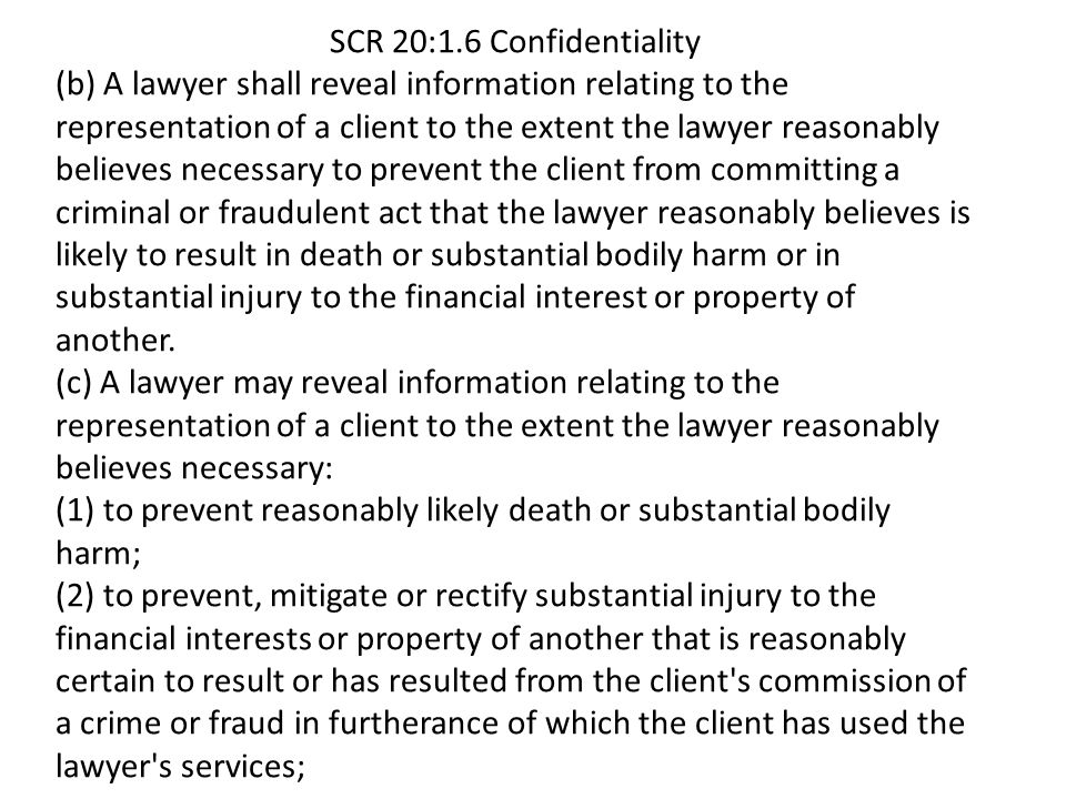 SCR 20:1.6 Confidentiality (b) A lawyer shall reveal information relating to the representation of a client to the extent the lawyer reasonably believes necessary to prevent the client from committing a criminal or fraudulent act that the lawyer reasonably believes is likely to result in death or substantial bodily harm or in substantial injury to the financial interest or property of another.