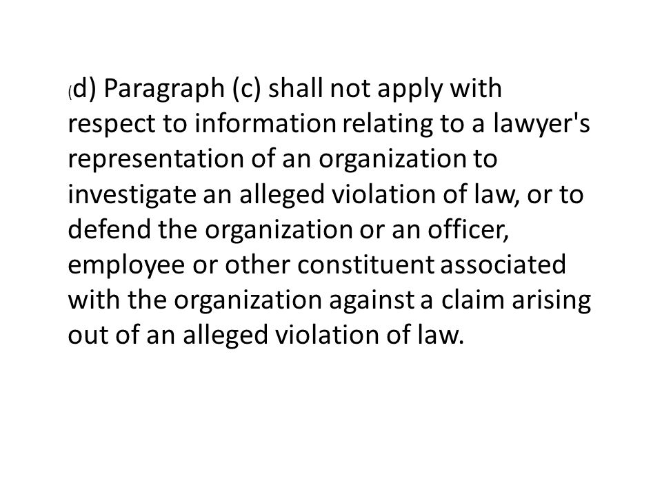 ( d) Paragraph (c) shall not apply with respect to information relating to a lawyer s representation of an organization to investigate an alleged violation of law, or to defend the organization or an officer, employee or other constituent associated with the organization against a claim arising out of an alleged violation of law.
