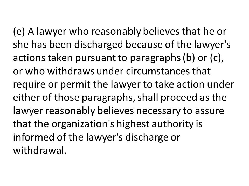 (e) A lawyer who reasonably believes that he or she has been discharged because of the lawyer s actions taken pursuant to paragraphs (b) or (c), or who withdraws under circumstances that require or permit the lawyer to take action under either of those paragraphs, shall proceed as the lawyer reasonably believes necessary to assure that the organization s highest authority is informed of the lawyer s discharge or withdrawal.