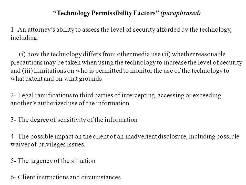 Technology Permissibility Factors (paraphrased) 1- An attorney’s ability to assess the level of security afforded by the technology, including: (i) how the technology differs from other media use (ii) whether reasonable precautions may be taken when using the technology to increase the level of security and (iii) Limitations on who is permitted to monitor the use of the technology to what extent and on what grounds 2- Legal ramifications to third parties of intercepting, accessing or exceeding another’s authorized use of the information 3- The degree of sensitivity of the information 4- The possible impact on the client of an inadvertent disclosure, including possible waiver of privileges issues.