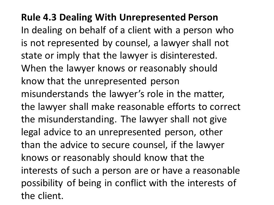 Rule 4.3 Dealing With Unrepresented Person In dealing on behalf of a client with a person who is not represented by counsel, a lawyer shall not state or imply that the lawyer is disinterested.