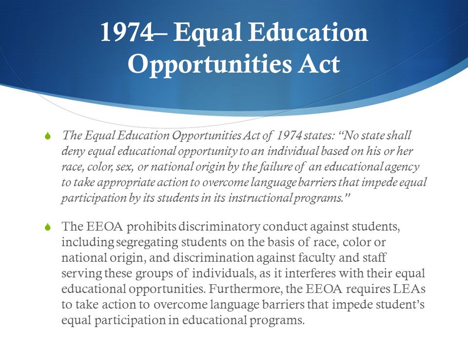 1974– Equal Education Opportunities Act  The Equal Education Opportunities Act of 1974 states: No state shall deny equal educational opportunity to an individual based on his or her race, color, sex, or national origin by the failure of an educational agency to take appropriate action to overcome language barriers that impede equal participation by its students in its instructional programs.  The EEOA prohibits discriminatory conduct against students, including segregating students on the basis of race, color or national origin, and discrimination against faculty and staff serving these groups of individuals, as it interferes with their equal educational opportunities.