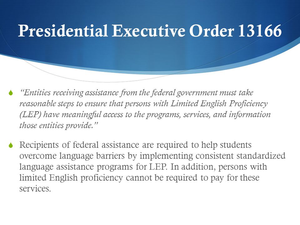 Presidential Executive Order  Entities receiving assistance from the federal government must take reasonable steps to ensure that persons with Limited English Proficiency (LEP) have meaningful access to the programs, services, and information those entities provide.  Recipients of federal assistance are required to help students overcome language barriers by implementing consistent standardized language assistance programs for LEP.