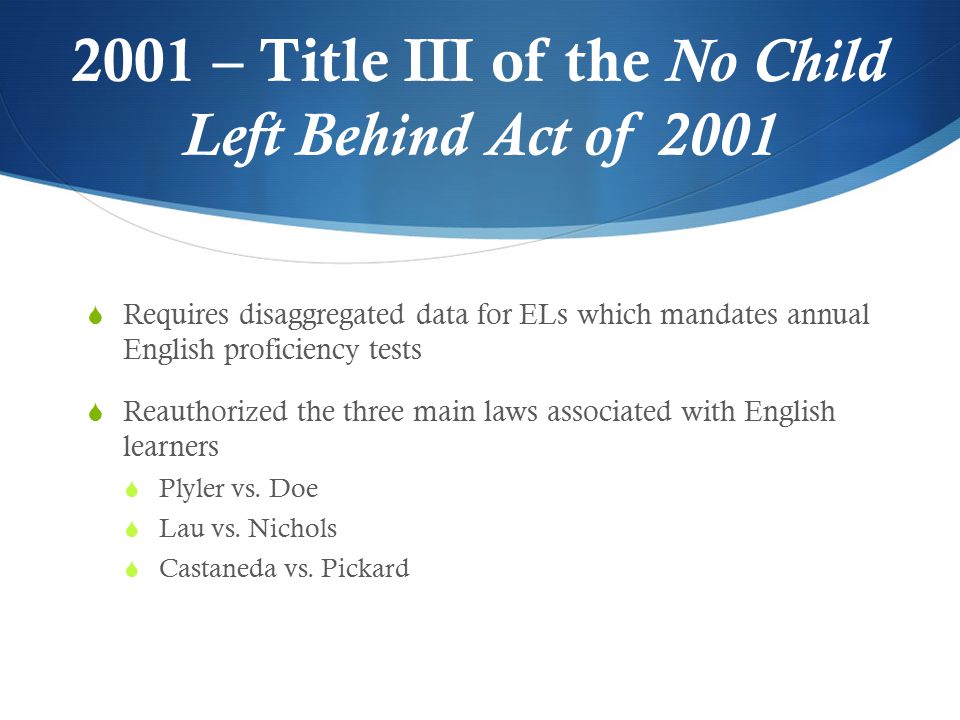 2001 – Title III of the No Child Left Behind Act of 2001  Requires disaggregated data for ELs which mandates annual English proficiency tests  Reauthorized the three main laws associated with English learners  Plyler vs.