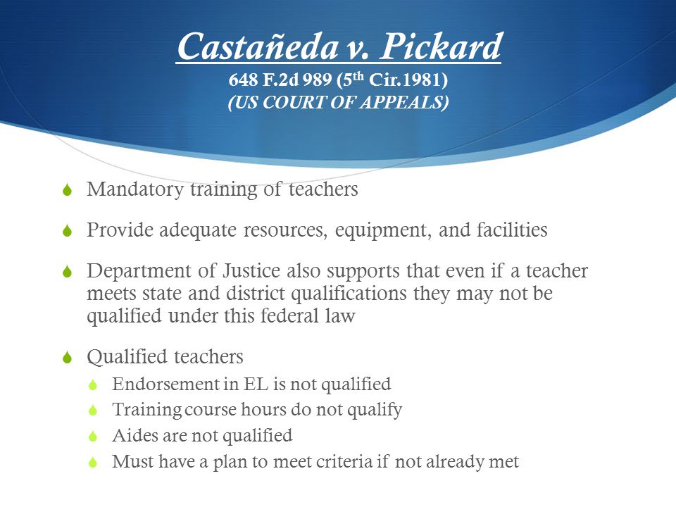  Mandatory training of teachers  Provide adequate resources, equipment, and facilities  Department of Justice also supports that even if a teacher meets state and district qualifications they may not be qualified under this federal law  Qualified teachers  Endorsement in EL is not qualified  Training course hours do not qualify  Aides are not qualified  Must have a plan to meet criteria if not already met Castañeda v.