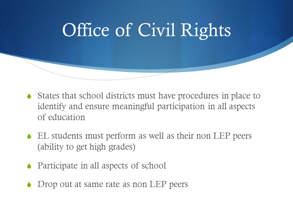 Office of Civil Rights  States that school districts must have procedures in place to identify and ensure meaningful participation in all aspects of education  EL students must perform as well as their non LEP peers (ability to get high grades)  Participate in all aspects of school  Drop out at same rate as non LEP peers