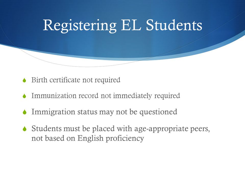 Registering EL Students  Birth certificate not required  Immunization record not immediately required  Immigration status may not be questioned  Students must be placed with age-appropriate peers, not based on English proficiency