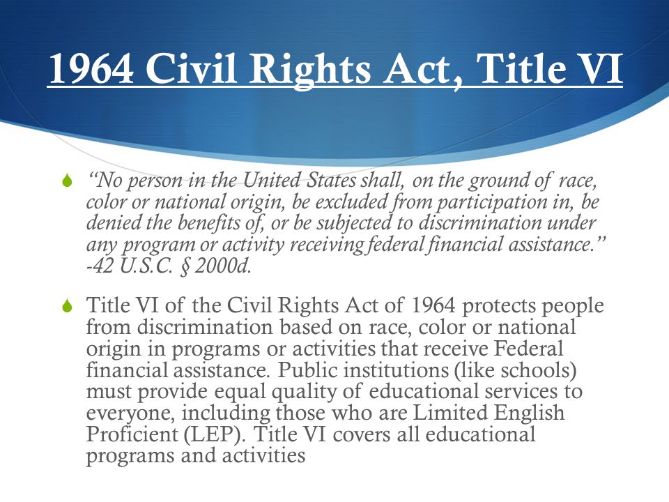 1964 Civil Rights Act, Title VI  No person in the United States shall, on the ground of race, color or national origin, be excluded from participation in, be denied the benefits of, or be subjected to discrimination under any program or activity receiving federal financial assistance. -42 U.S.C.