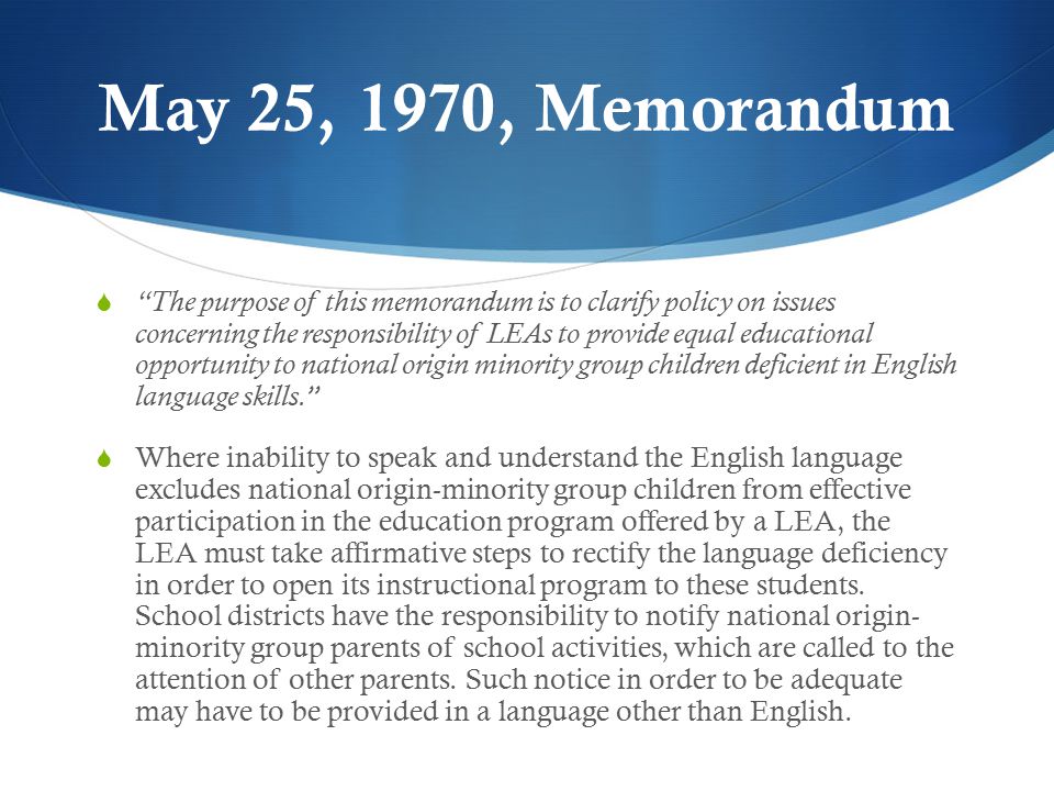 May 25, 1970, Memorandum  The purpose of this memorandum is to clarify policy on issues concerning the responsibility of LEAs to provide equal educational opportunity to national origin minority group children deficient in English language skills.  Where inability to speak and understand the English language excludes national origin-minority group children from effective participation in the education program offered by a LEA, the LEA must take affirmative steps to rectify the language deficiency in order to open its instructional program to these students.
