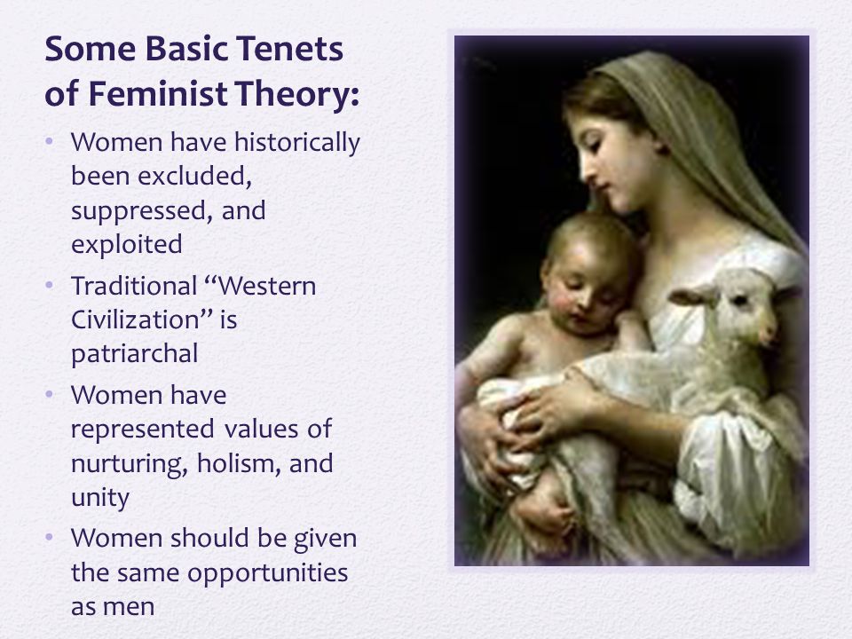 Some Basic Tenets of Feminist Theory: Women have historically been excluded, suppressed, and exploited Traditional Western Civilization is patriarchal Women have represented values of nurturing, holism, and unity Women should be given the same opportunities as men