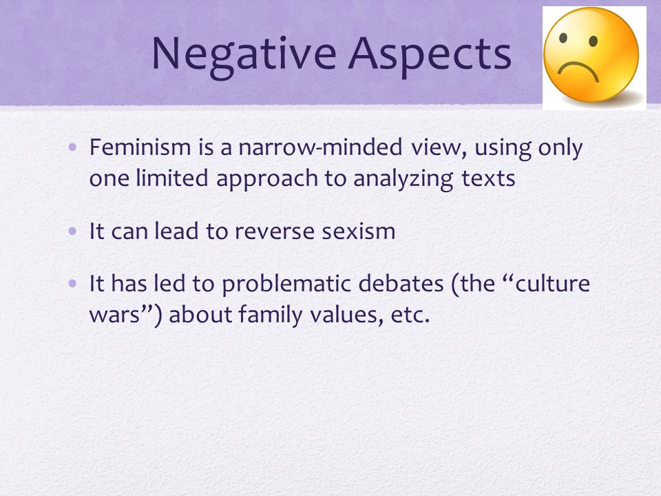 Negative Aspects Feminism is a narrow-minded view, using only one limited approach to analyzing texts It can lead to reverse sexism It has led to problematic debates (the culture wars ) about family values, etc.