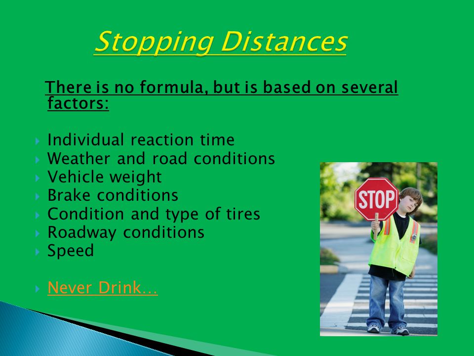 There is no formula, but is based on several factors:  Individual reaction time  Weather and road conditions  Vehicle weight  Brake conditions  Condition and type of tires  Roadway conditions  Speed  Never Drink… Never Drink…