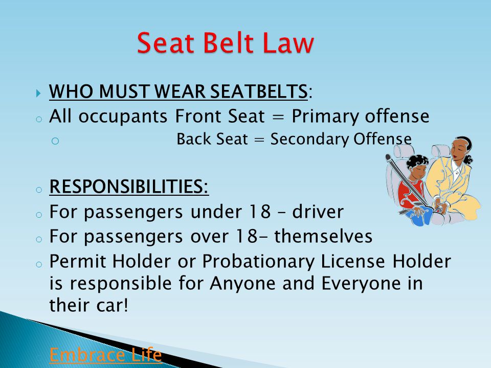  WHO MUST WEAR SEATBELTS: o All occupants Front Seat = Primary offense o Back Seat = Secondary Offense o RESPONSIBILITIES: o For passengers under 18 – driver o For passengers over 18- themselves o Permit Holder or Probationary License Holder is responsible for Anyone and Everyone in their car.