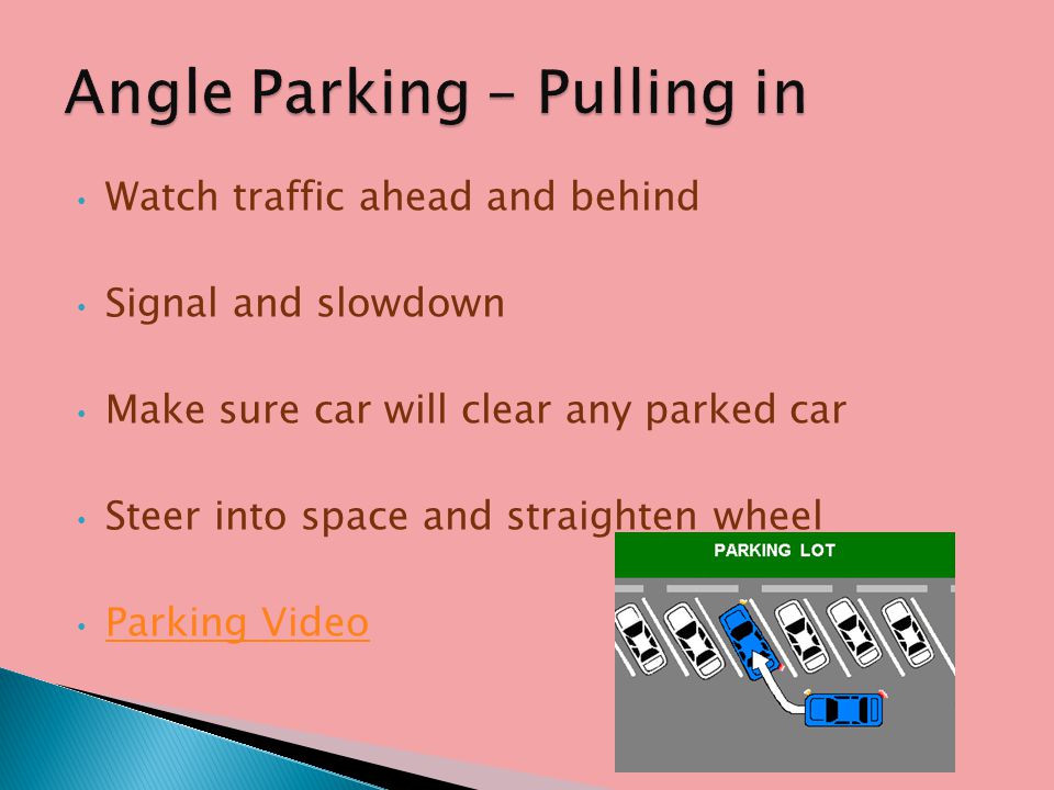Watch traffic ahead and behind Signal and slowdown Make sure car will clear any parked car Steer into space and straighten wheel Parking Video