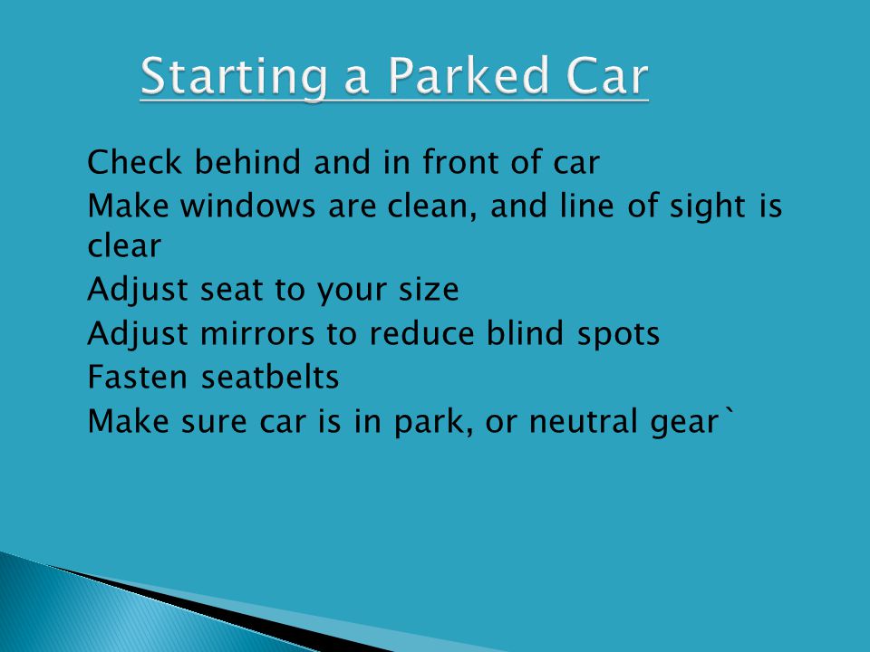  Check behind and in front of car  Make windows are clean, and line of sight is clear  Adjust seat to your size  Adjust mirrors to reduce blind spots  Fasten seatbelts  Make sure car is in park, or neutral gear`