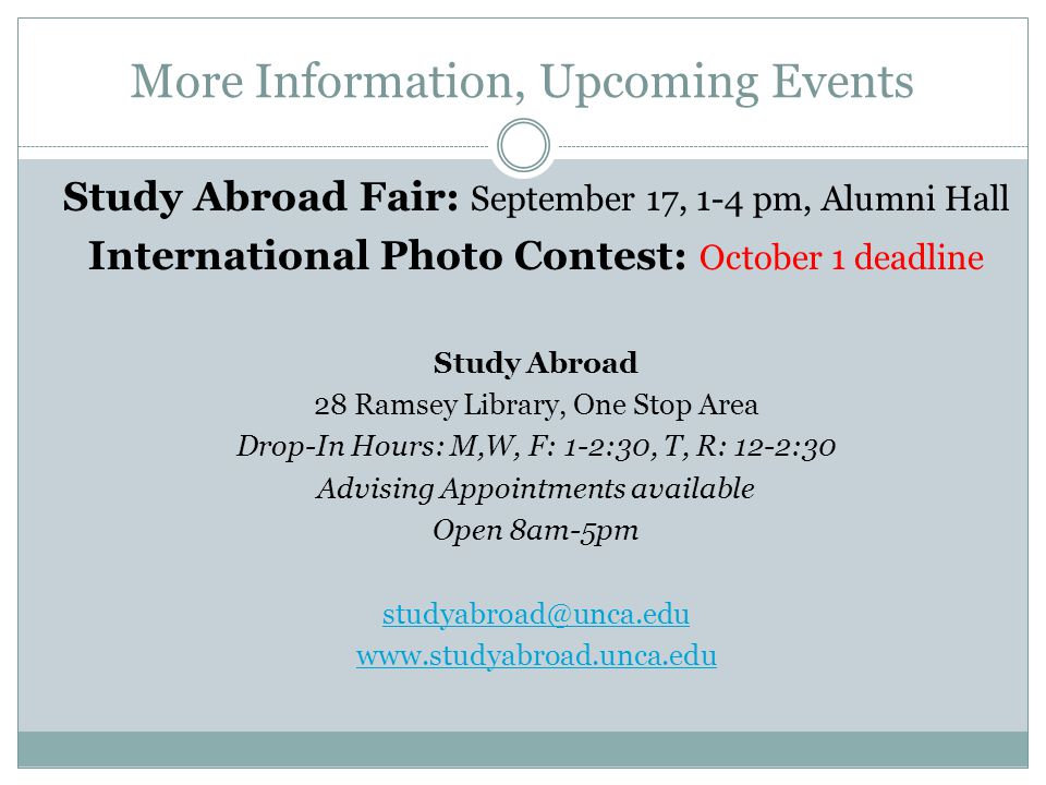 More Information, Upcoming Events Study Abroad Fair: September 17, 1-4 pm, Alumni Hall International Photo Contest: October 1 deadline Study Abroad 28 Ramsey Library, One Stop Area Drop-In Hours: M,W, F: 1-2:30, T, R: 12-2:30 Advising Appointments available Open 8am-5pm