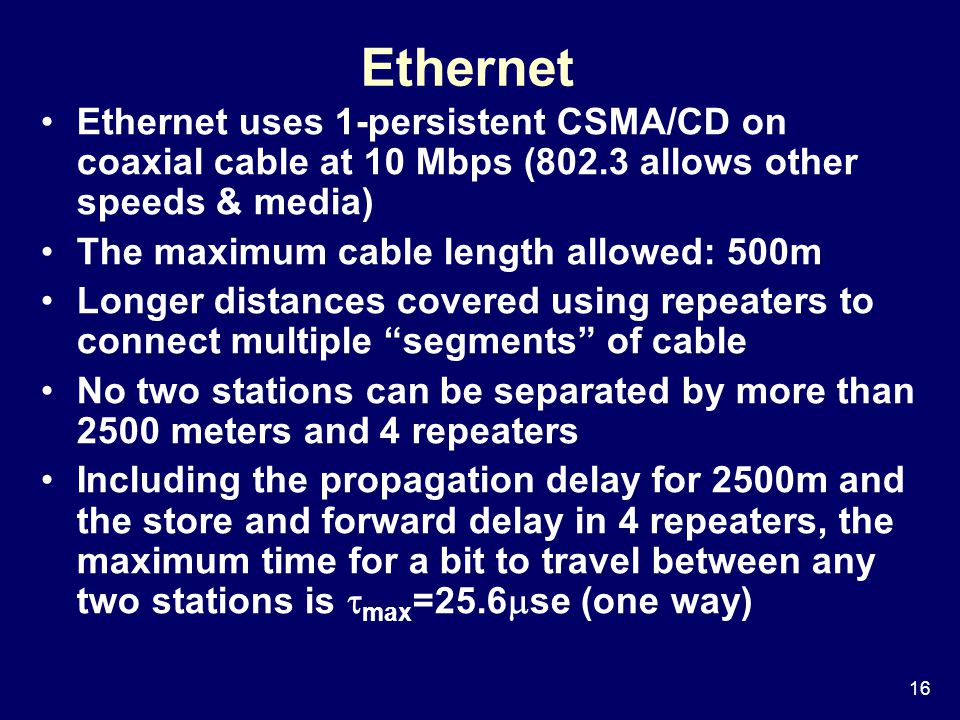 16 Ethernet Ethernet uses 1-persistent CSMA/CD on coaxial cable at 10 Mbps (802.3 allows other speeds & media) The maximum cable length allowed: 500m Longer distances covered using repeaters to connect multiple segments of cable No two stations can be separated by more than 2500 meters and 4 repeaters Including the propagation delay for 2500m and the store and forward delay in 4 repeaters, the maximum time for a bit to travel between any two stations is  max =25.6  se (one way)