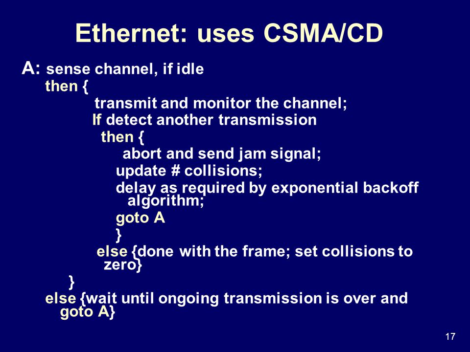 17 Ethernet: uses CSMA/CD A: sense channel, if idle then { transmit and monitor the channel; If detect another transmission then { abort and send jam signal; update # collisions; delay as required by exponential backoff algorithm; goto A } else {done with the frame; set collisions to zero} } else {wait until ongoing transmission is over and goto A}