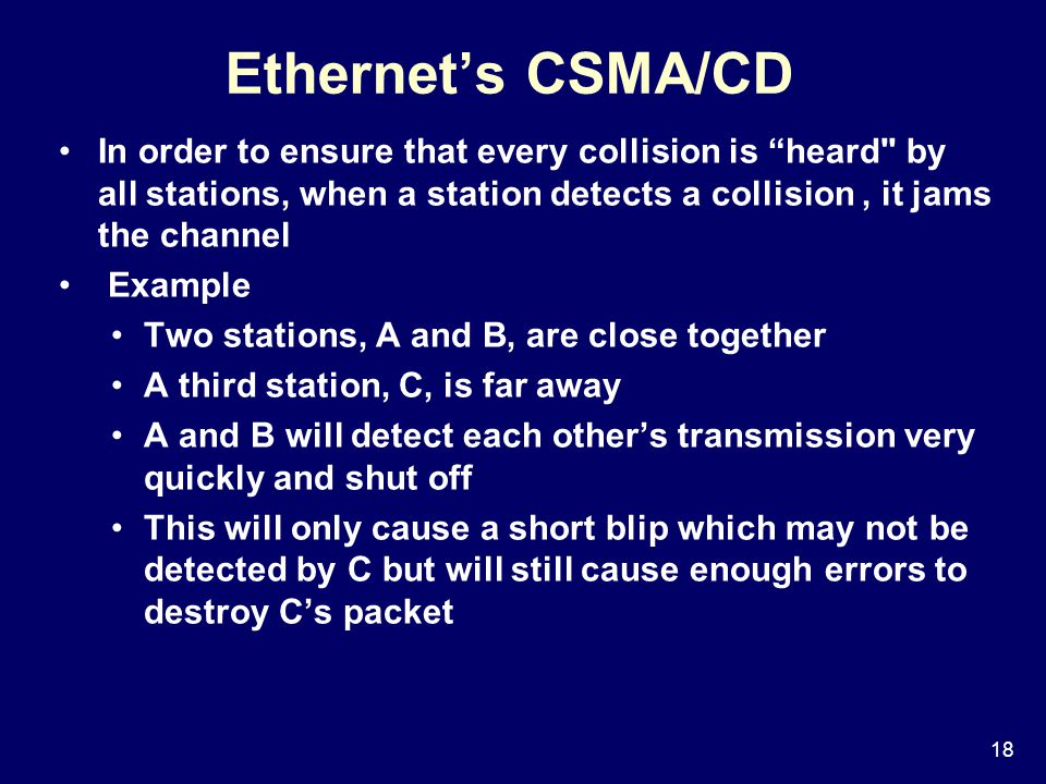 18 Ethernet’s CSMA/CD In order to ensure that every collision is heard by all stations, when a station detects a collision, it jams the channel Example Two stations, A and B, are close together A third station, C, is far away A and B will detect each other’s transmission very quickly and shut off This will only cause a short blip which may not be detected by C but will still cause enough errors to destroy C’s packet