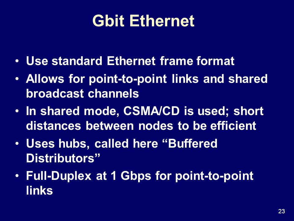 23 Gbit Ethernet Use standard Ethernet frame format Allows for point-to-point links and shared broadcast channels In shared mode, CSMA/CD is used; short distances between nodes to be efficient Uses hubs, called here Buffered Distributors Full-Duplex at 1 Gbps for point-to-point links