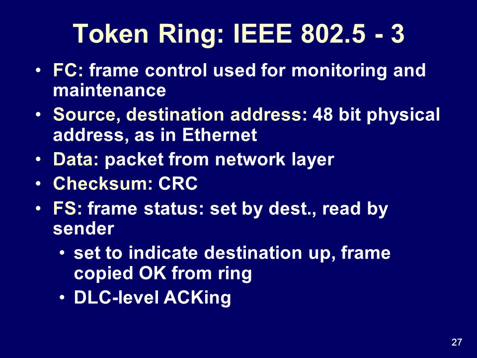 27 FC: frame control used for monitoring and maintenance Source, destination address: 48 bit physical address, as in Ethernet Data: packet from network layer Checksum: CRC FS: frame status: set by dest., read by sender set to indicate destination up, frame copied OK from ring DLC-level ACKing Token Ring: IEEE