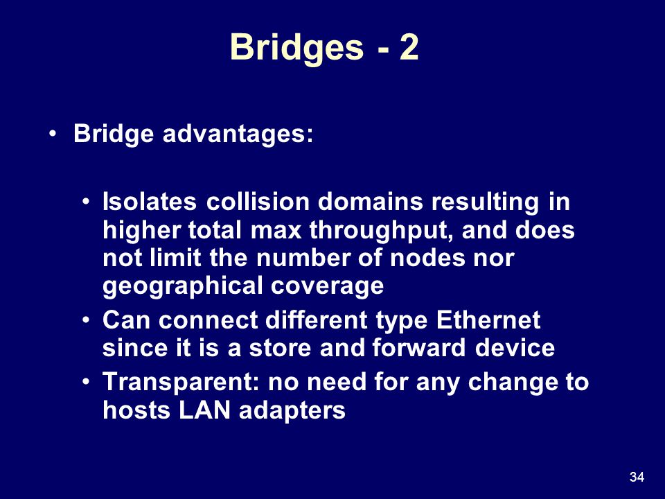 34 Bridges - 2 Bridge advantages: Isolates collision domains resulting in higher total max throughput, and does not limit the number of nodes nor geographical coverage Can connect different type Ethernet since it is a store and forward device Transparent: no need for any change to hosts LAN adapters