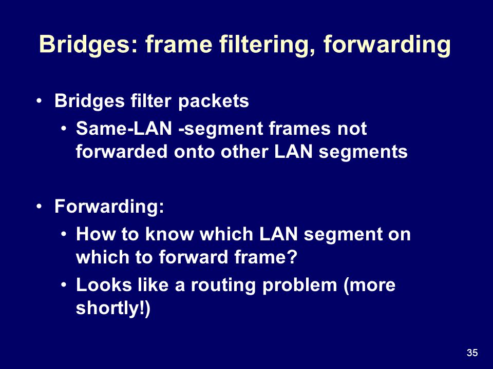 35 Bridges: frame filtering, forwarding Bridges filter packets Same-LAN -segment frames not forwarded onto other LAN segments Forwarding: How to know which LAN segment on which to forward frame.