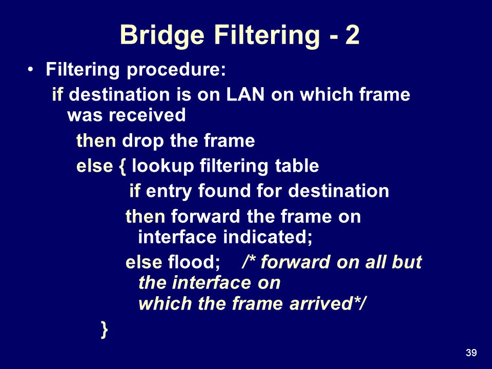 39 Bridge Filtering - 2 Filtering procedure: if destination is on LAN on which frame was received then drop the frame else { lookup filtering table if entry found for destination then forward the frame on interface indicated; else flood; /* forward on all but the interface on which the frame arrived*/ }