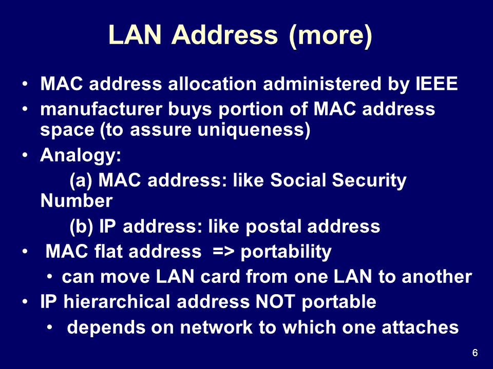6 LAN Address (more) MAC address allocation administered by IEEE manufacturer buys portion of MAC address space (to assure uniqueness) Analogy: (a) MAC address: like Social Security Number (b) IP address: like postal address MAC flat address => portability can move LAN card from one LAN to another IP hierarchical address NOT portable depends on network to which one attaches