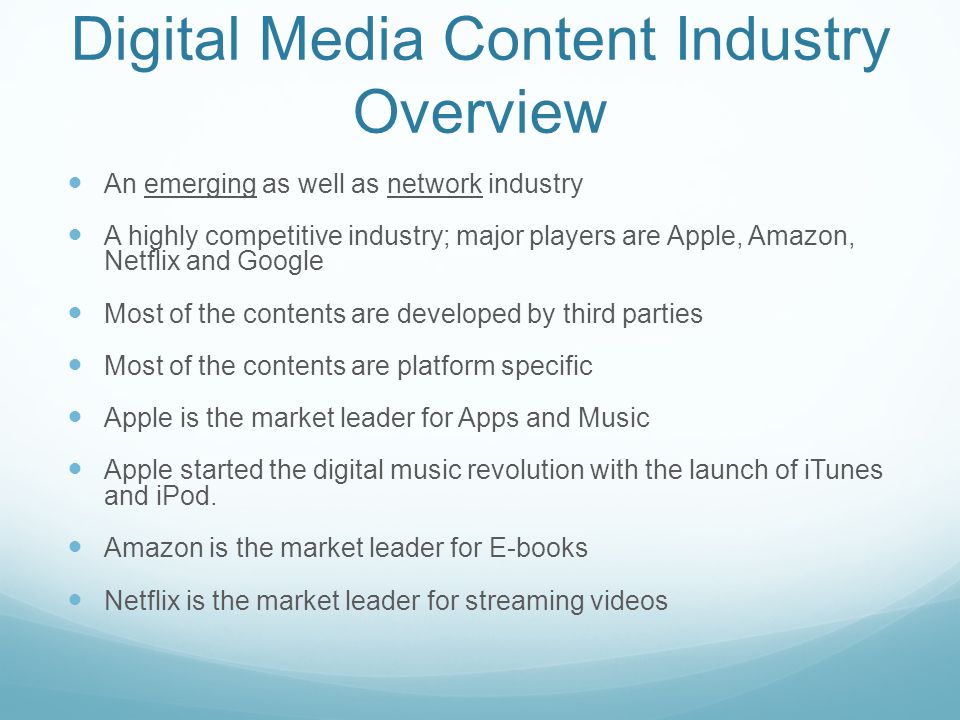Digital Media Content Industry Overview An emerging as well as network industry A highly competitive industry; major players are Apple, Amazon, Netflix and Google Most of the contents are developed by third parties Most of the contents are platform specific Apple is the market leader for Apps and Music Apple started the digital music revolution with the launch of iTunes and iPod.