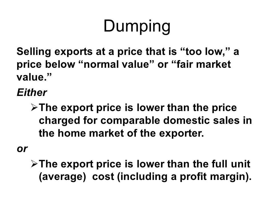 Dumping Selling exports at a price that is too low, a price below normal value or fair market value. Either  The export price is lower than the price charged for comparable domestic sales in the home market of the exporter.
