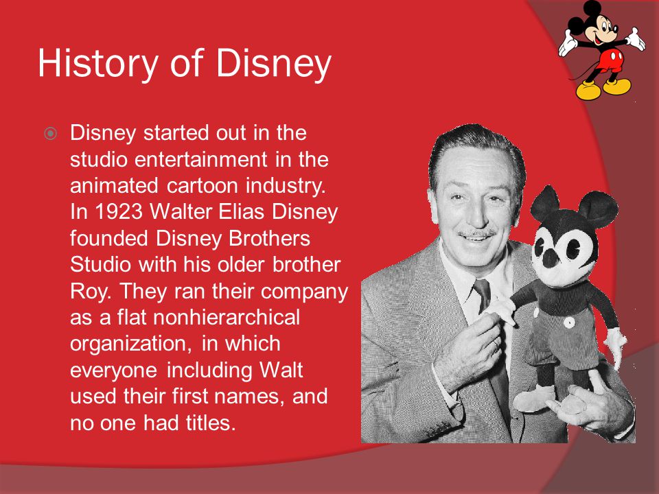 History of Disney  Disney started out in the studio entertainment in the  animated cartoon industry. In 1923 Walter Elias Disney founded Disney  Brothers. - ppt download