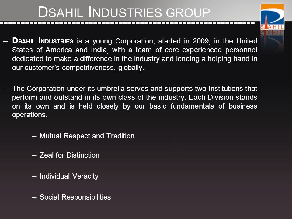 ============================================================== –D SAHIL I NDUSTRIES is a young Corporation, started in 2009, in the United States of America and India, with a team of core experienced personnel dedicated to make a difference in the industry and lending a helping hand in our customer’s competitiveness, globally.