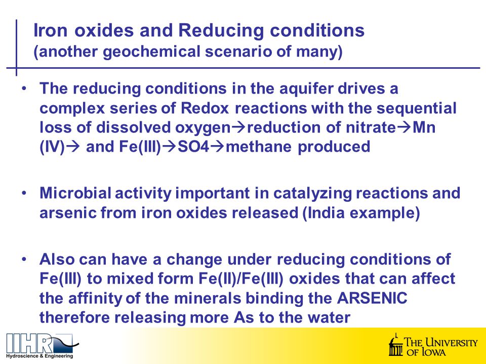 The reducing conditions in the aquifer drives a complex series of Redox reactions with the sequential loss of dissolved oxygen  reduction of nitrate  Mn (IV)  and Fe(III)  SO4  methane produced Microbial activity important in catalyzing reactions and arsenic from iron oxides released (India example) Also can have a change under reducing conditions of Fe(III) to mixed form Fe(II)/Fe(III) oxides that can affect the affinity of the minerals binding the ARSENIC therefore releasing more As to the water Iron oxides and Reducing conditions (another geochemical scenario of many)