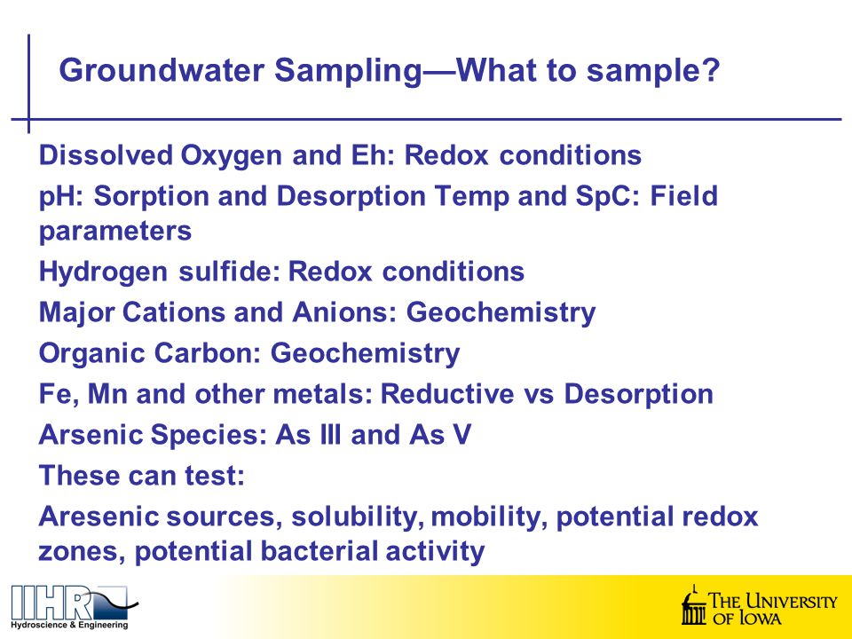 Dissolved Oxygen and Eh: Redox conditions pH: Sorption and Desorption Temp and SpC: Field parameters Hydrogen sulfide: Redox conditions Major Cations and Anions: Geochemistry Organic Carbon: Geochemistry Fe, Mn and other metals: Reductive vs Desorption Arsenic Species: As III and As V These can test: Aresenic sources, solubility, mobility, potential redox zones, potential bacterial activity Groundwater Sampling—What to sample
