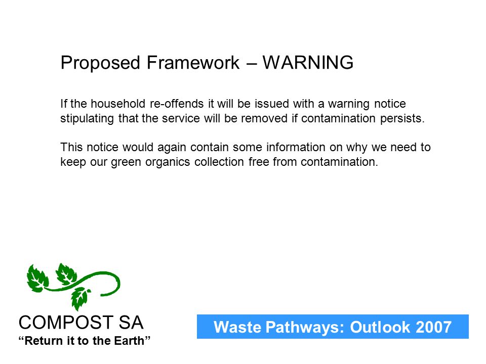 Waste Pathways: Outlook 2007 COMPOST SA Return it to the Earth Proposed Framework – WARNING If the household re-offends it will be issued with a warning notice stipulating that the service will be removed if contamination persists.