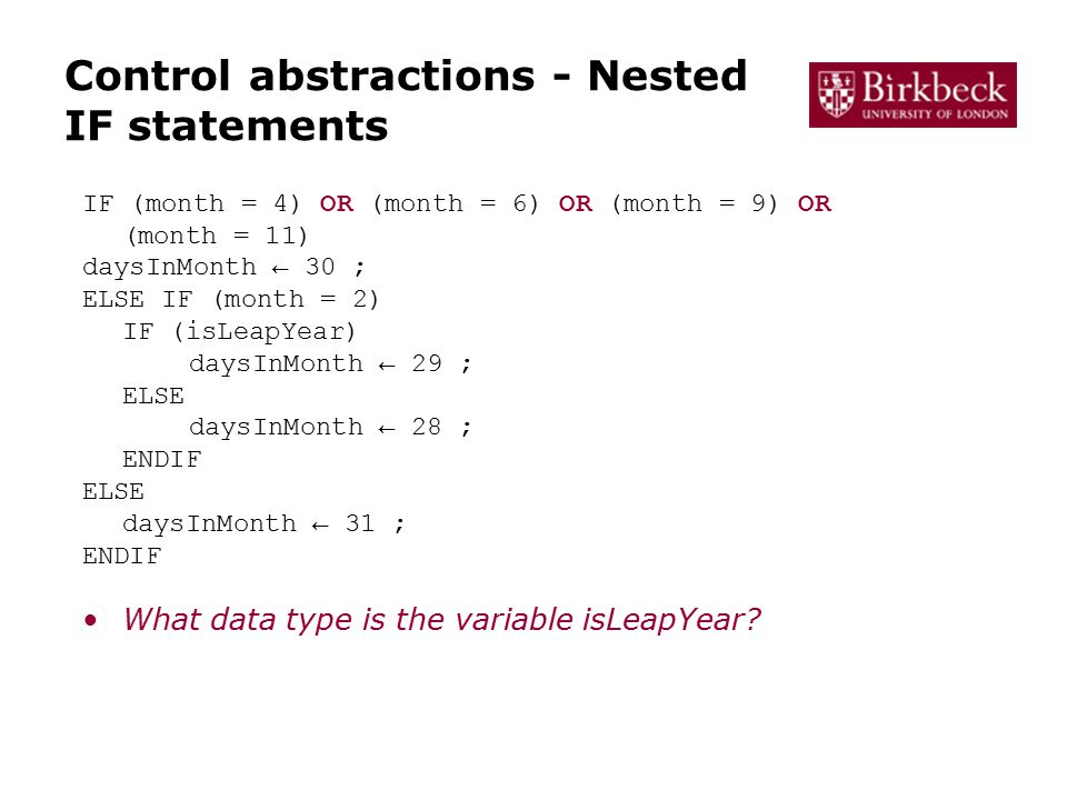 Control abstractions - Nested IF statements IF (month = 4) OR (month = 6) OR (month = 9) OR (month = 11) daysInMonth ← 30 ; ELSE IF (month = 2) IF (isLeapYear) daysInMonth ← 29 ; ELSE daysInMonth ← 28 ; ENDIF ELSE daysInMonth ← 31 ; ENDIF What data type is the variable isLeapYear
