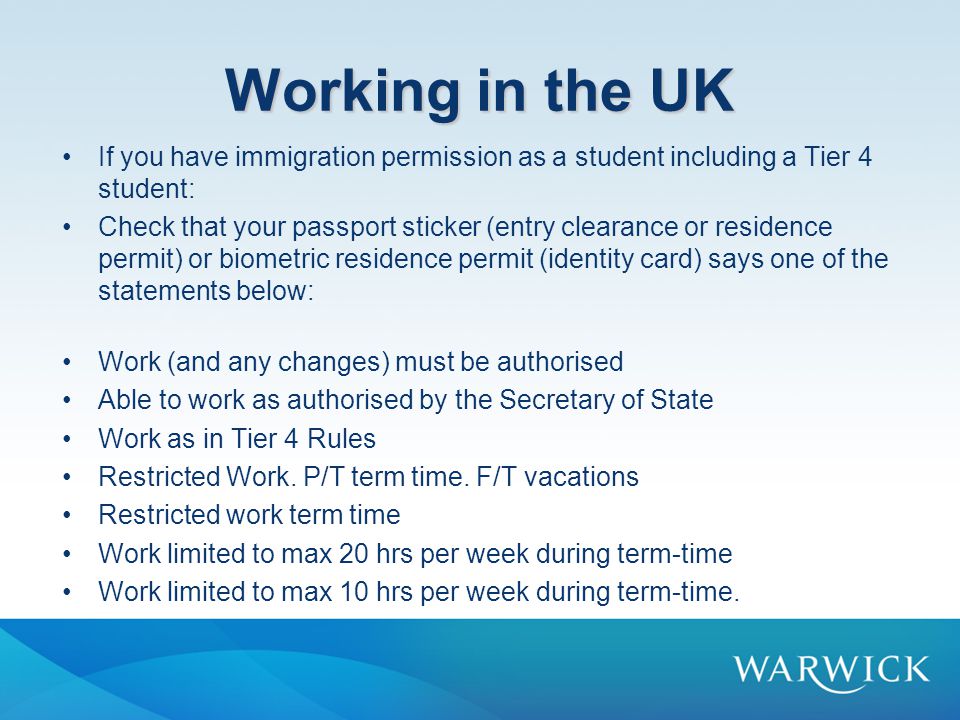 Working in the UK If you have immigration permission as a student including a Tier 4 student: Check that your passport sticker (entry clearance or residence permit) or biometric residence permit (identity card) says one of the statements below: Work (and any changes) must be authorised Able to work as authorised by the Secretary of State Work as in Tier 4 Rules Restricted Work.
