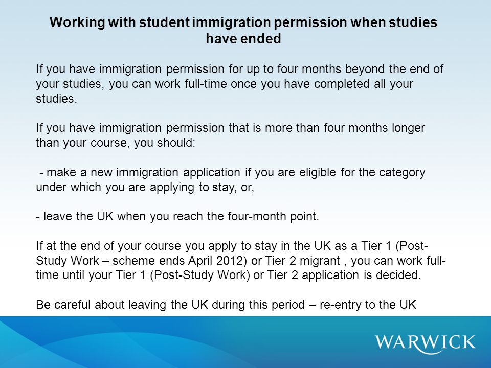 Working with student immigration permission when studies have ended If you have immigration permission for up to four months beyond the end of your studies, you can work full-time once you have completed all your studies.
