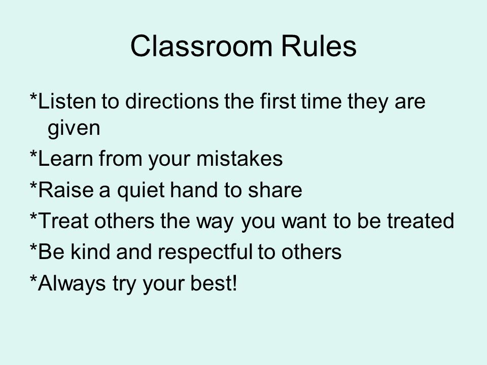 Classroom Rules *Listen to directions the first time they are given *Learn from your mistakes *Raise a quiet hand to share *Treat others the way you want to be treated *Be kind and respectful to others *Always try your best!