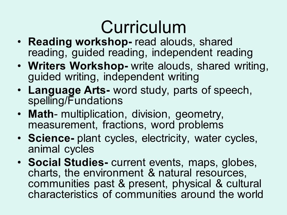 Curriculum Reading workshop- read alouds, shared reading, guided reading, independent reading Writers Workshop- write alouds, shared writing, guided writing, independent writing Language Arts- word study, parts of speech, spelling/Fundations Math- multiplication, division, geometry, measurement, fractions, word problems Science- plant cycles, electricity, water cycles, animal cycles Social Studies- current events, maps, globes, charts, the environment & natural resources, communities past & present, physical & cultural characteristics of communities around the world